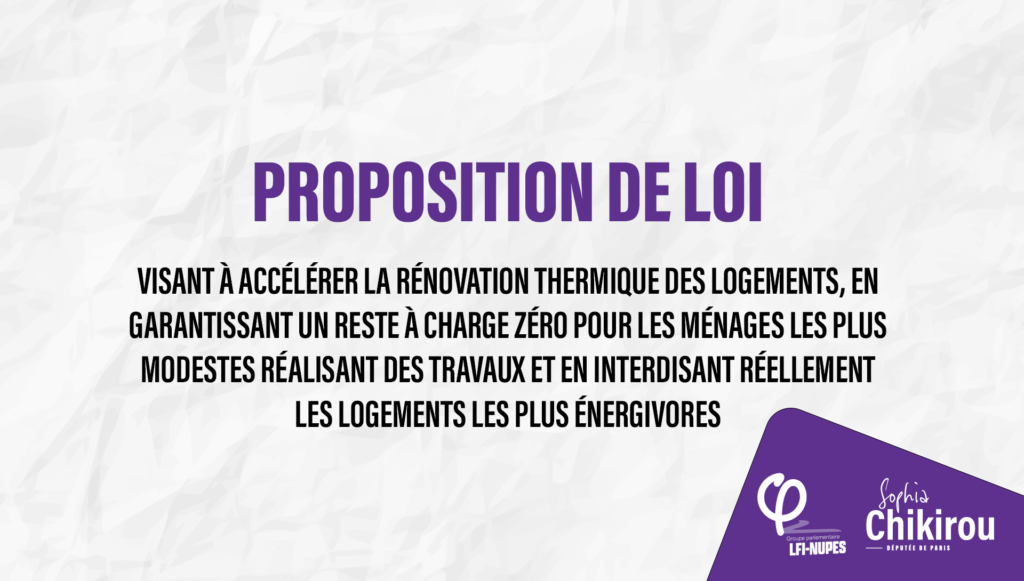 Proposition de loi visant à accélérer la rénovation thermique des logements, en garantissant un reste à charge zéro pour les ménages les plus modestes réalisant des travaux et en interdisant réellement les logements les plus énergivores Sophia Chikirou